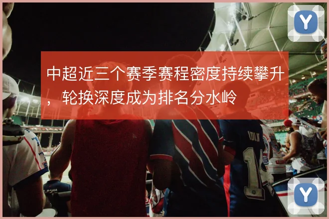 中超近三个赛季赛程密度持续攀升，轮换深度成为排名分水岭