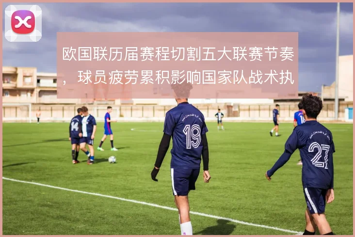 欧国联历届赛程切割五大联赛节奏,球员疲劳累积影响国家队战术执行度