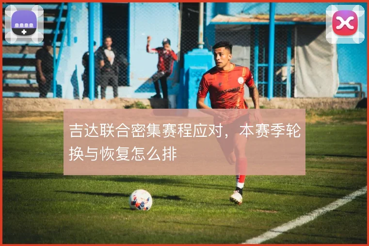 吉达联合密集赛程应对,本赛季轮换与恢复怎么排