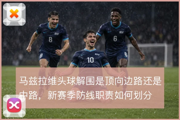 马兹拉维头球解围是顶向边路还是中路，新赛季防线职责如何划分