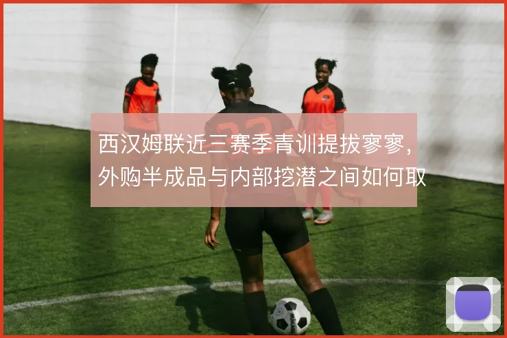西汉姆联近三赛季青训提拔寥寥,外购半成品与内部挖潜之间如何取舍