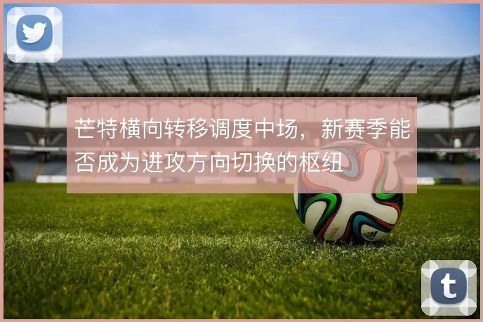 芒特横向转移调度中场,新赛季能否成为进攻方向切换的枢纽