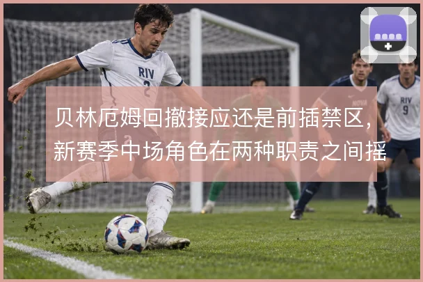 贝林厄姆回撤接应还是前插禁区，新赛季中场角色在两种职责之间摇摆