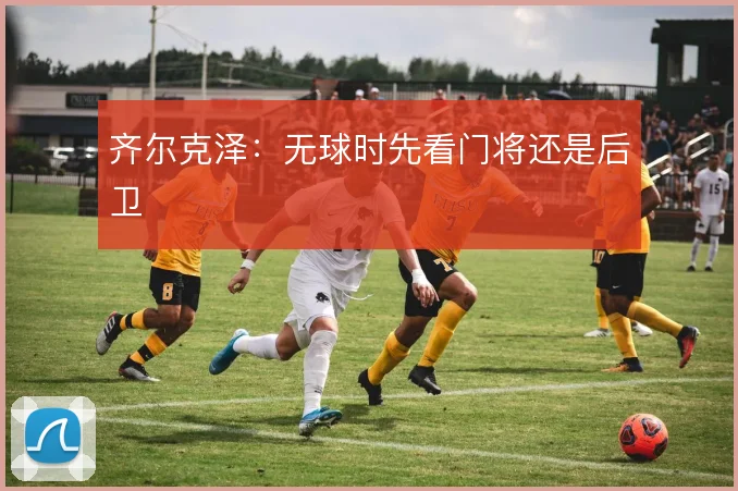 齐尔克泽:无球时先看门将还是后卫