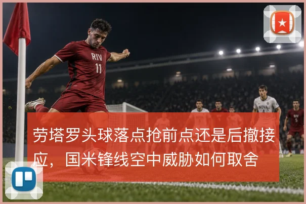 劳塔罗头球落点抢前点还是后撤接应，国米锋线空中威胁如何取舍