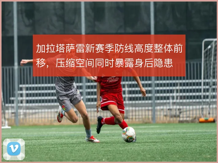 加拉塔萨雷新赛季防线高度整体前移,压缩空间同时暴露身后隐患