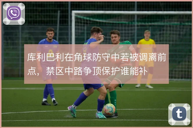 库利巴利在角球防守中若被调离前点,禁区中路争顶保护谁能补
