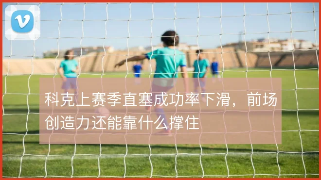 科克上赛季直塞成功率下滑,前场创造力还能靠什么撑住