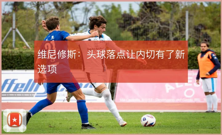 维尼修斯:头球落点让内切有了新选项