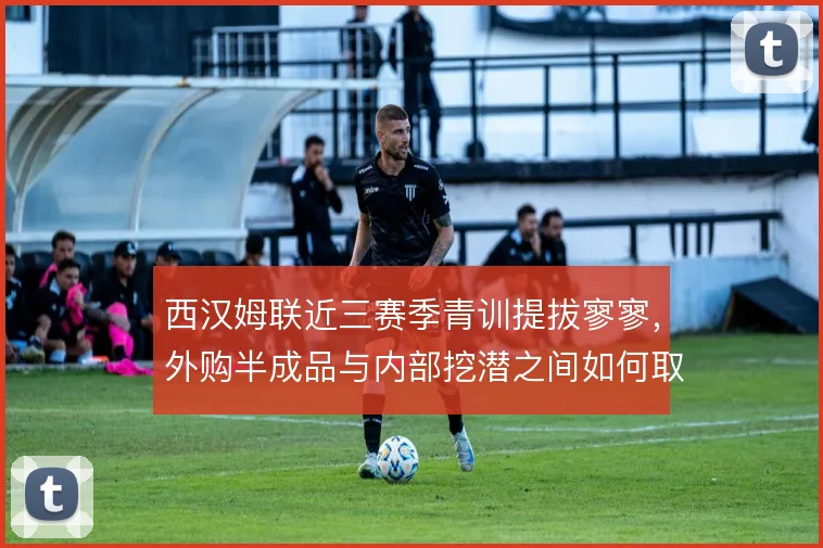 西汉姆联近三赛季青训提拔寥寥，外购半成品与内部挖潜之间如何取舍