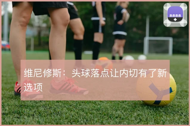 维尼修斯：头球落点让内切有了新选项