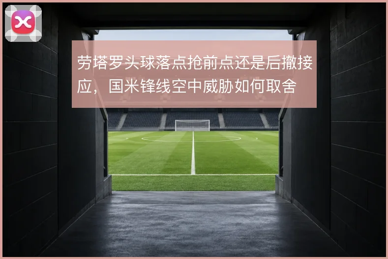 劳塔罗头球落点抢前点还是后撤接应,国米锋线空中威胁如何取舍
